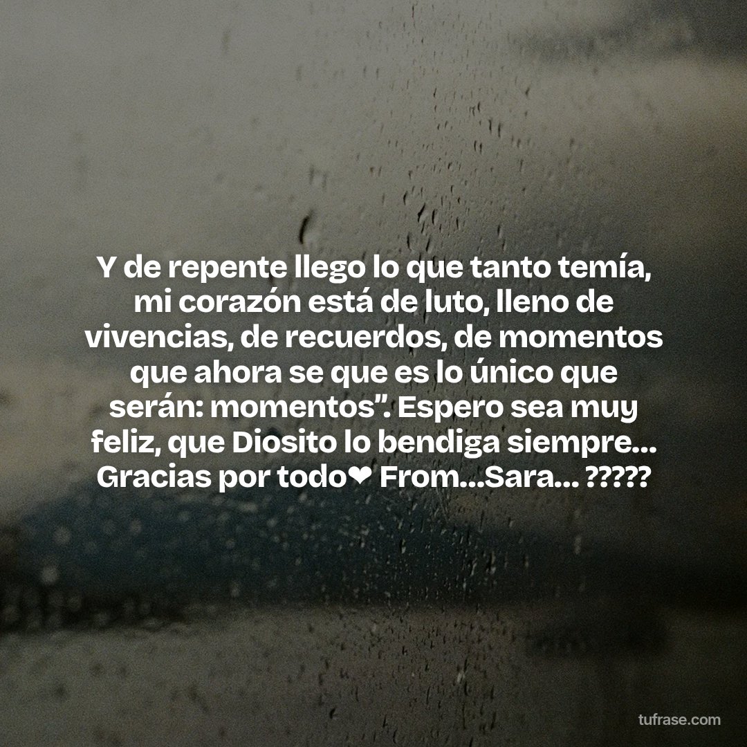 Y de repente llego lo que tanto temía, mi corazón está de luto, lleno de vivencias, de recuerdos, de momentos que ahora se que es lo único que serán: momentos”. Espero sea muy feliz, que Diosito lo bendiga siempre… Gracias por todo❤️ From…Sara… ?????