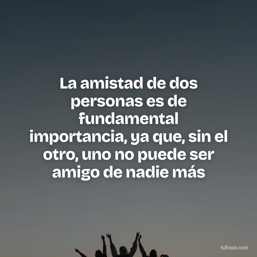 La amistad de dos personas es de fundamental importancia, ya que, sin el otro, uno no puede ser amigo de nadie más