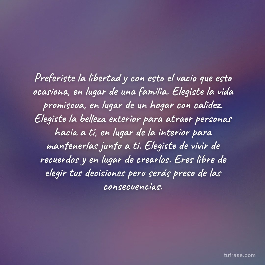 Preferiste la libertad y con esto el vacio que esto ocasiona, en lugar de una familia. Elegiste la vida promiscua, en lugar de un hogar con calidez. Elegiste la belleza exterior para atraer personas hacia a ti, en lugar de la interior para mantenerlas junto a ti. Elegiste de vivir de recuerdos y en lugar de crearlos. Eres libre de elegir tus decisiones pero serás preso de las consecuencias.
