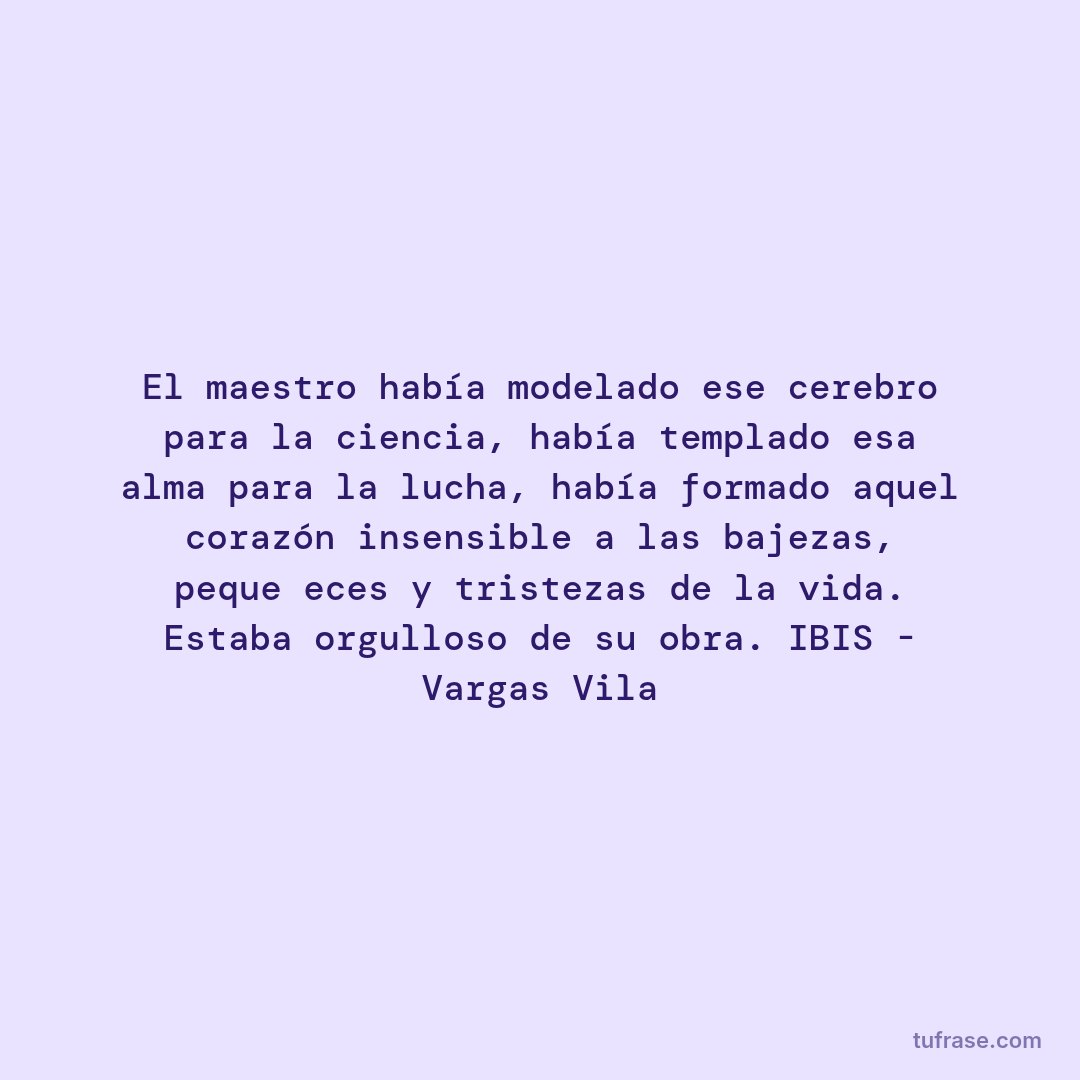 El maestro había modelado ese cerebro para la ciencia, había templado esa alma para la lucha, había formado aquel corazón insensible a las bajezas, pequeñeces y tristezas de la vida. Estaba orgulloso de su obra. IBIS - Vargas Vila