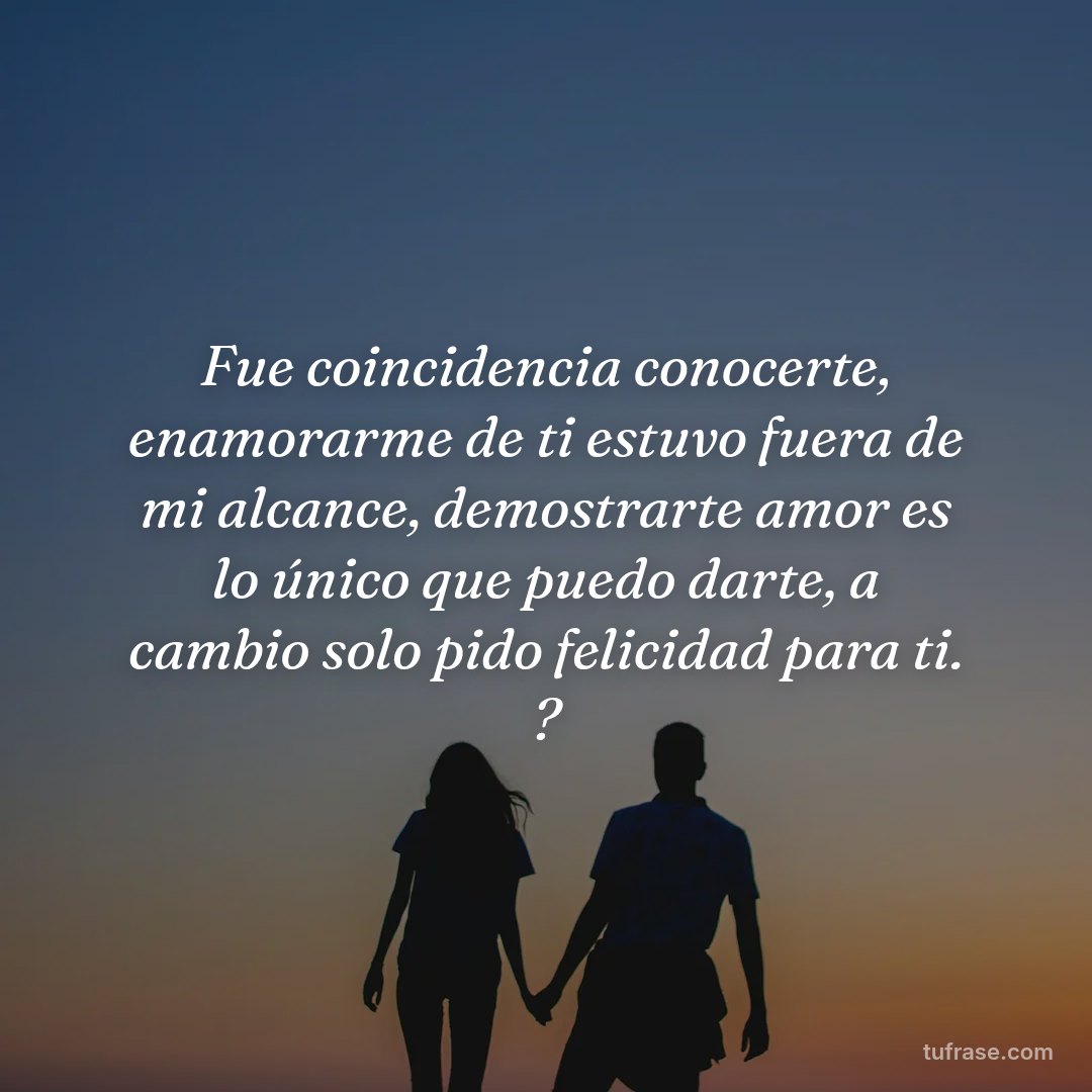 Fue coincidencia conocerte, enamorarme de ti estuvo fuera de mi alcance, demostrarte amor es lo único que puedo darte, a cambio solo pido felicidad para ti. ?