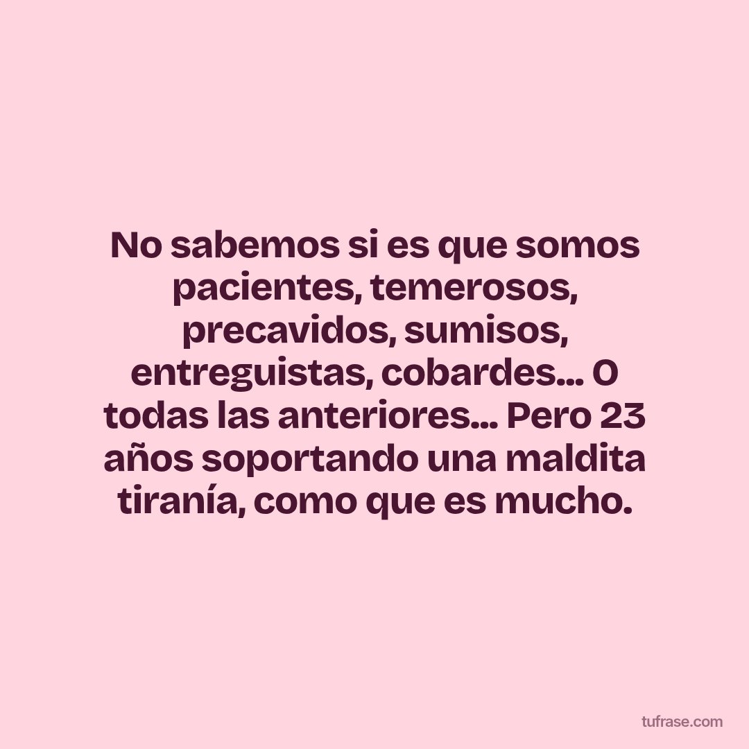 No sabemos si es que somos pacientes, temerosos, precavidos, sumisos, entreguistas, cobardes... O todas las anteriores... Pero 23 años soportando una maldita tiranía, como que es mucho.