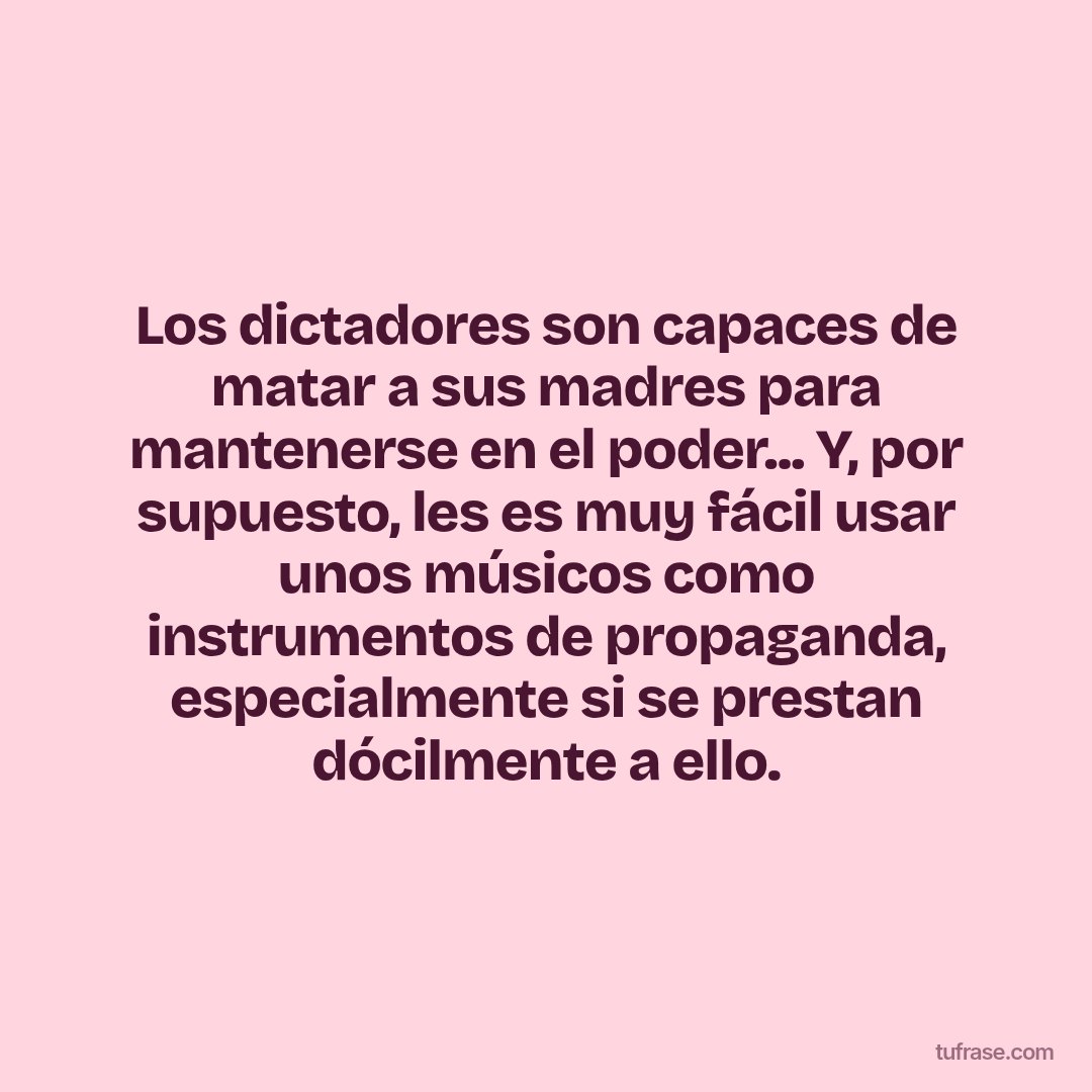 Los dictadores son capaces de matar a sus madres para mantenerse en el poder... Y, por supuesto, les es muy fácil usar unos músicos como instrumentos de propaganda, especialmente si se prestan dócilmente a ello.