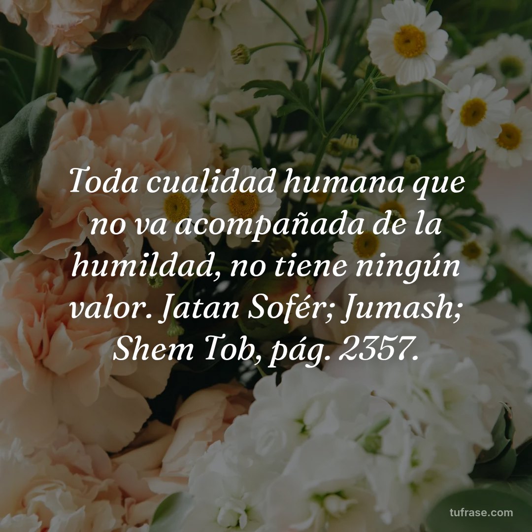 Toda cualidad humana que no va acompañada de la humildad, no tiene ningún valor. Jatan Sofér; Jumash; Shem Tob, pág. 2357.