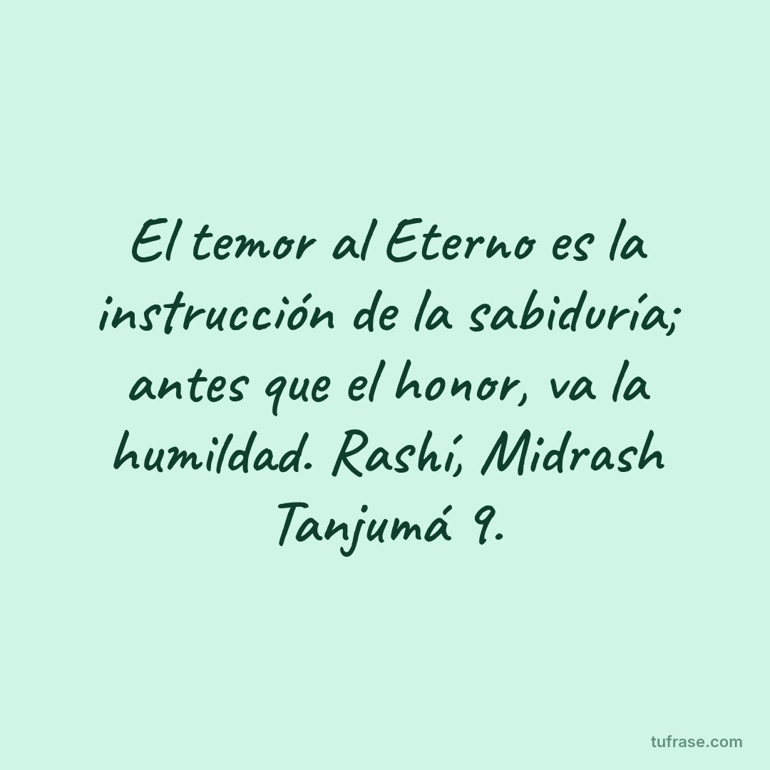 El temor al Eterno es la instrucción de la sabiduría; antes que el honor, va la humildad. Rashí, Midrash Tanjumá 9.