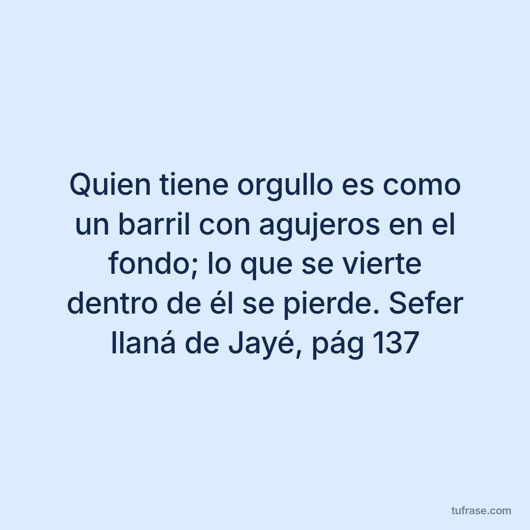 Quien tiene orgullo es como un barril con agujeros en el fondo; lo que se vierte dentro de él se pierde. Sefer Ilaná de Jayé, pág 137