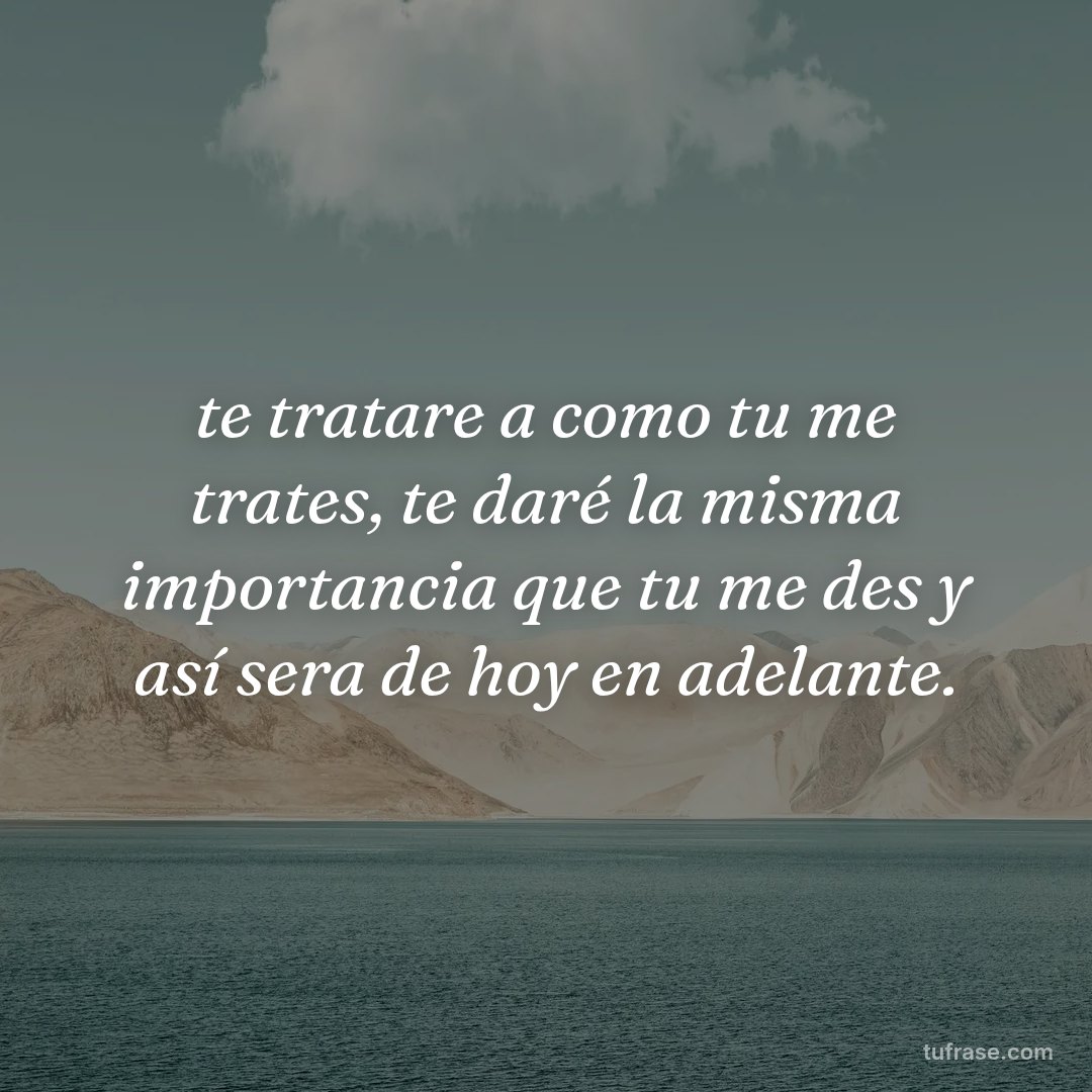 te tratare a como tu me trates, te daré la misma importancia que tu me des y así sera de hoy en adelante.