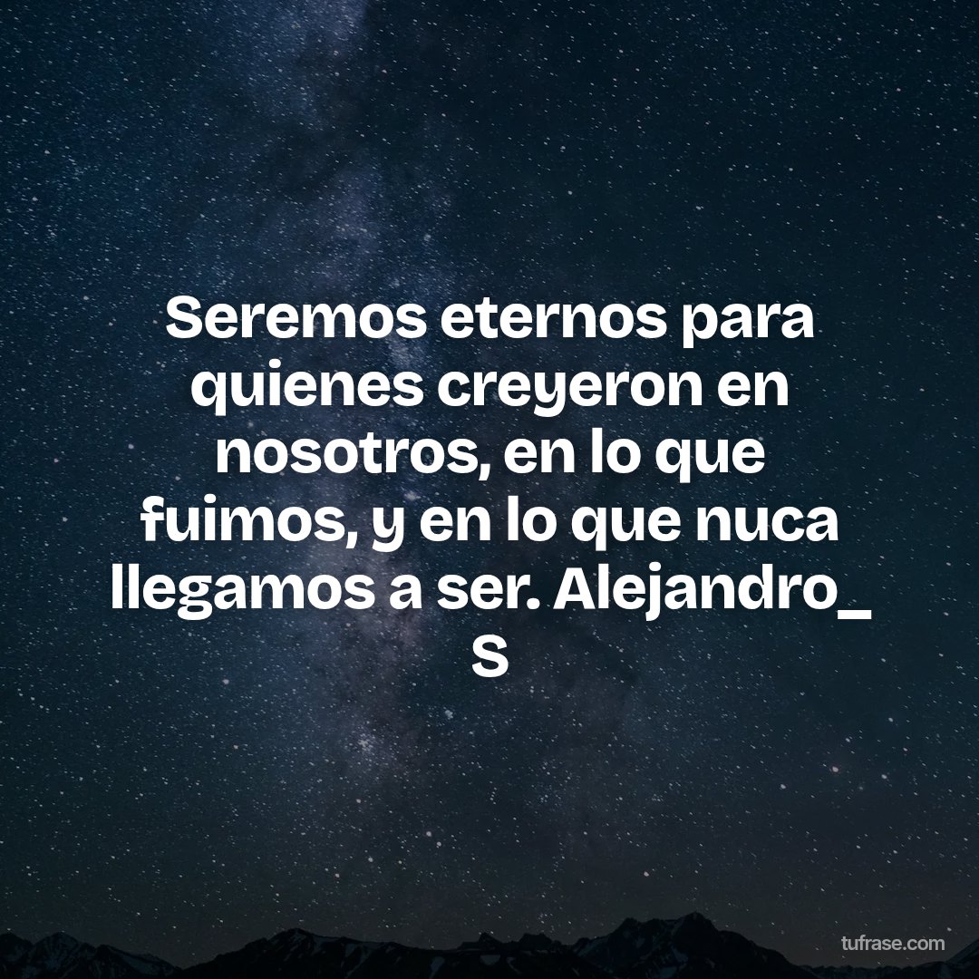 Seremos eternos para quienes creyeron en nosotros, en lo que fuimos, y en lo que nuca llegamos a ser. Alejandro_ S