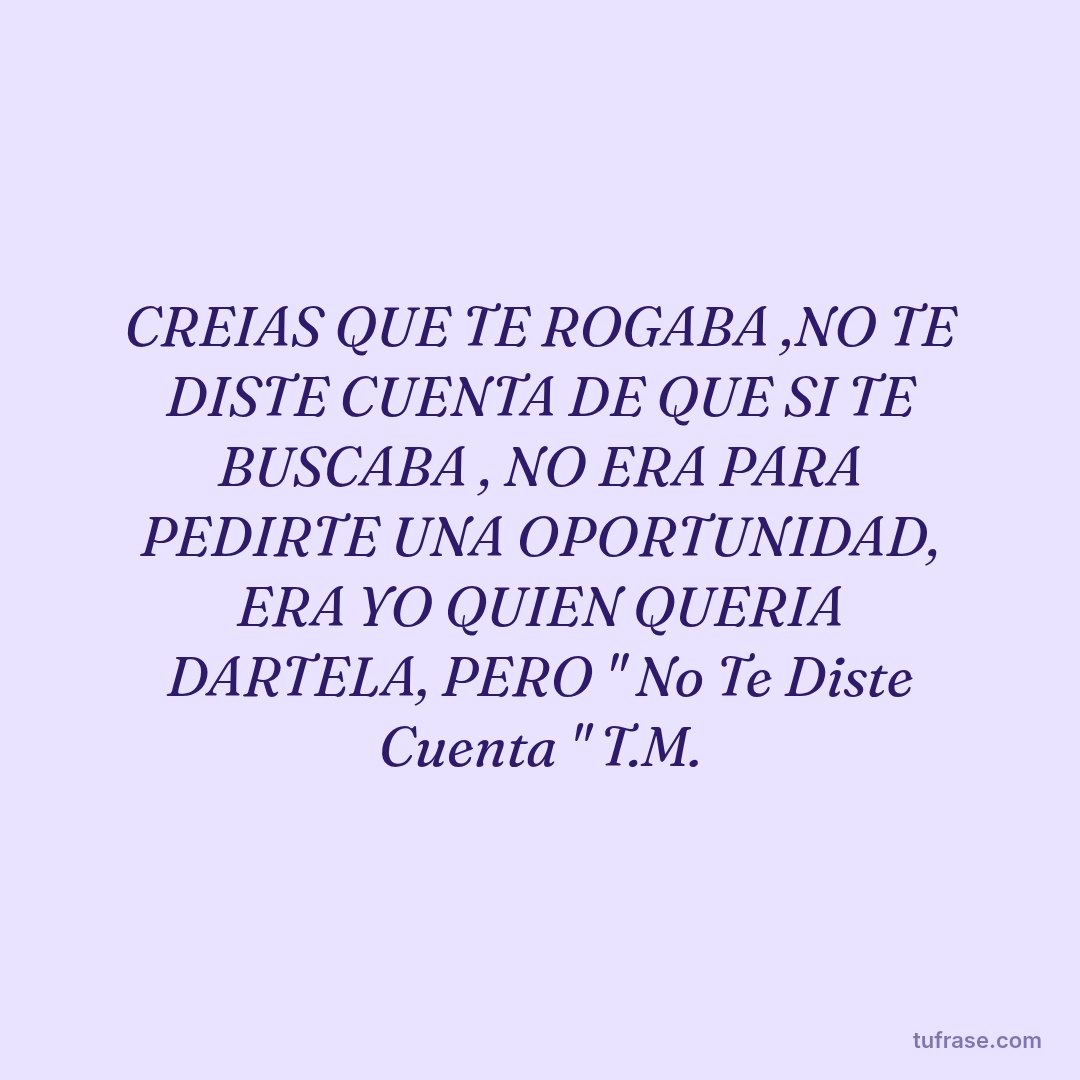 CREIAS QUE TE ROGABA ,NO TE DISTE CUENTA DE QUE SI TE BUSCABA , NO ERA PARA PEDIRTE UNA OPORTUNIDAD, ERA YO QUIEN QUERIA DARTELA, PERO " No Te Diste Cuenta " T.M.