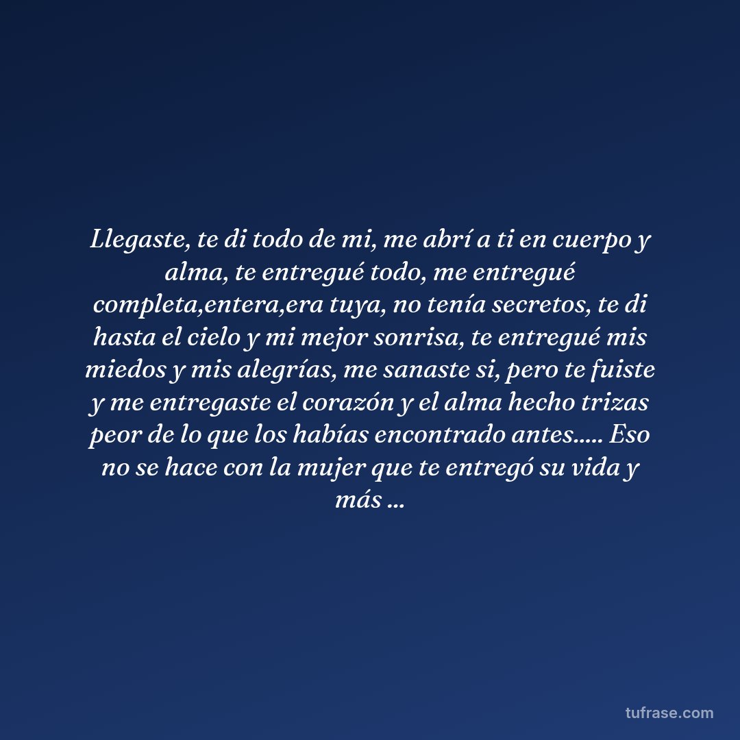 Llegaste, te di todo de mi, me abrí a ti en cuerpo y alma, te entregué todo, me entregué completa,entera,era tuya, no tenía secretos, te di hasta el cielo y mi mejor sonrisa, te entregué mis miedos y mis alegrías, me sanaste si, pero te fuiste y me entregaste el corazón y el alma hecho trizas peor de lo que los habías encontrado antes..... Eso no se hace con la mujer que te entregó su vida y más ...