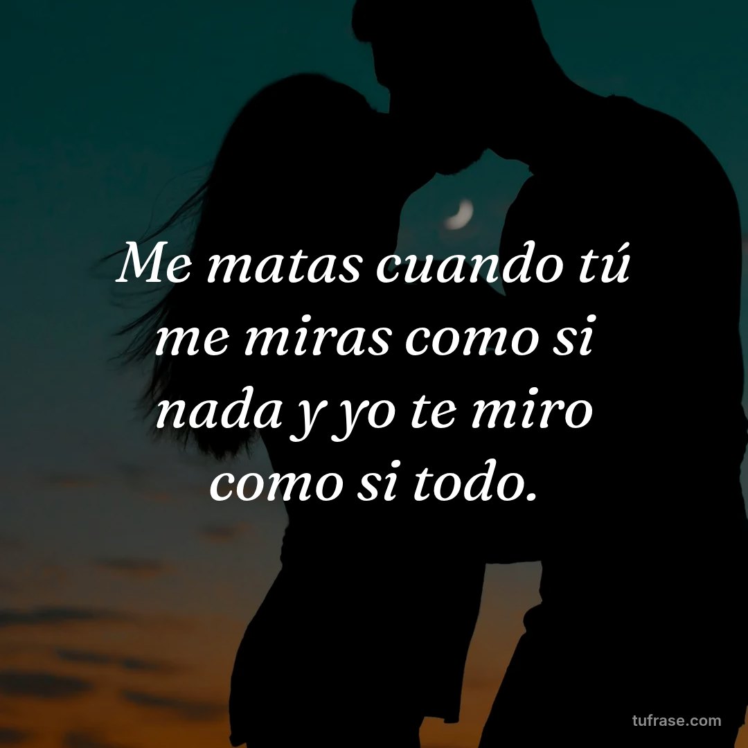 Me matas cuando tú me miras como si nada y yo te miro como si todo.