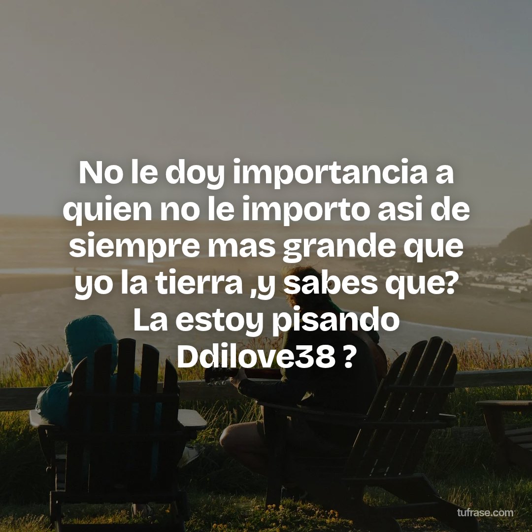 No le doy importancia a quien no le importo asi de siempre mas grande que yo la tierra ,y sabes que? La estoy pisando Ddilove38 ?