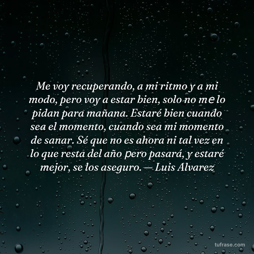 Me voy recuperando, a mi ritmo y a mi modo, pero voy a estar bien, solo no mе lo pidan para mañana. Estaré bien cuando sea el momento, cuando sea mi momento de sanar. Sé que no es ahora ni tal vez en lo que resta del año рero pasará, y estaré mejor, se los aseguro. — Luis Alvarez