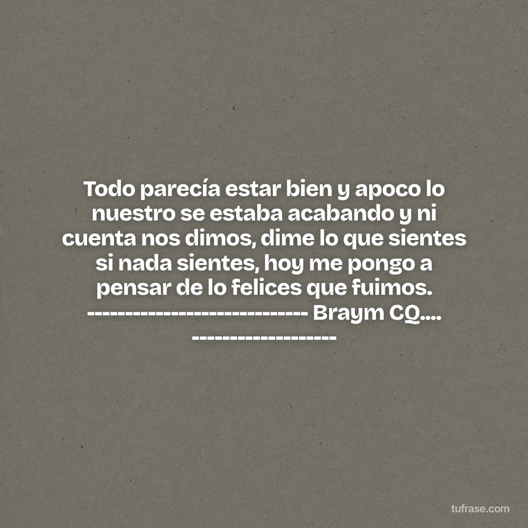 Todo parecía estar bien y apoco lo nuestro se estaba acabando y ni cuenta nos dimos, dime lo que sientes si nada sientes, hoy me pongo a pensar de lo felices que fuimos. ----------------------------- Braym CQ.... -------------------