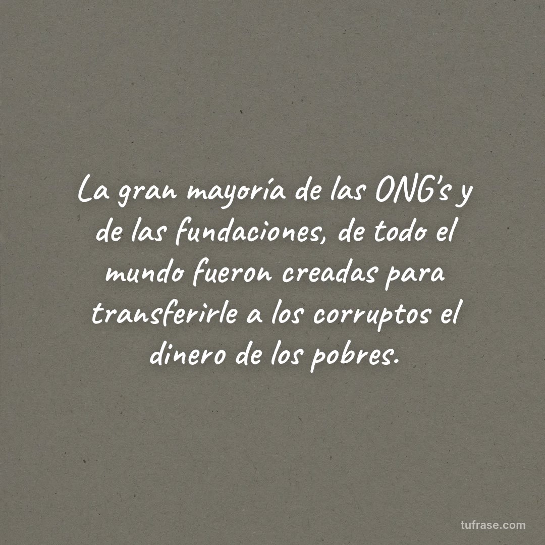 La gran mayoría de las ONG's y de las fundaciones, de todo el mundo fueron creadas para transferirle a los corruptos el dinero de los pobres.