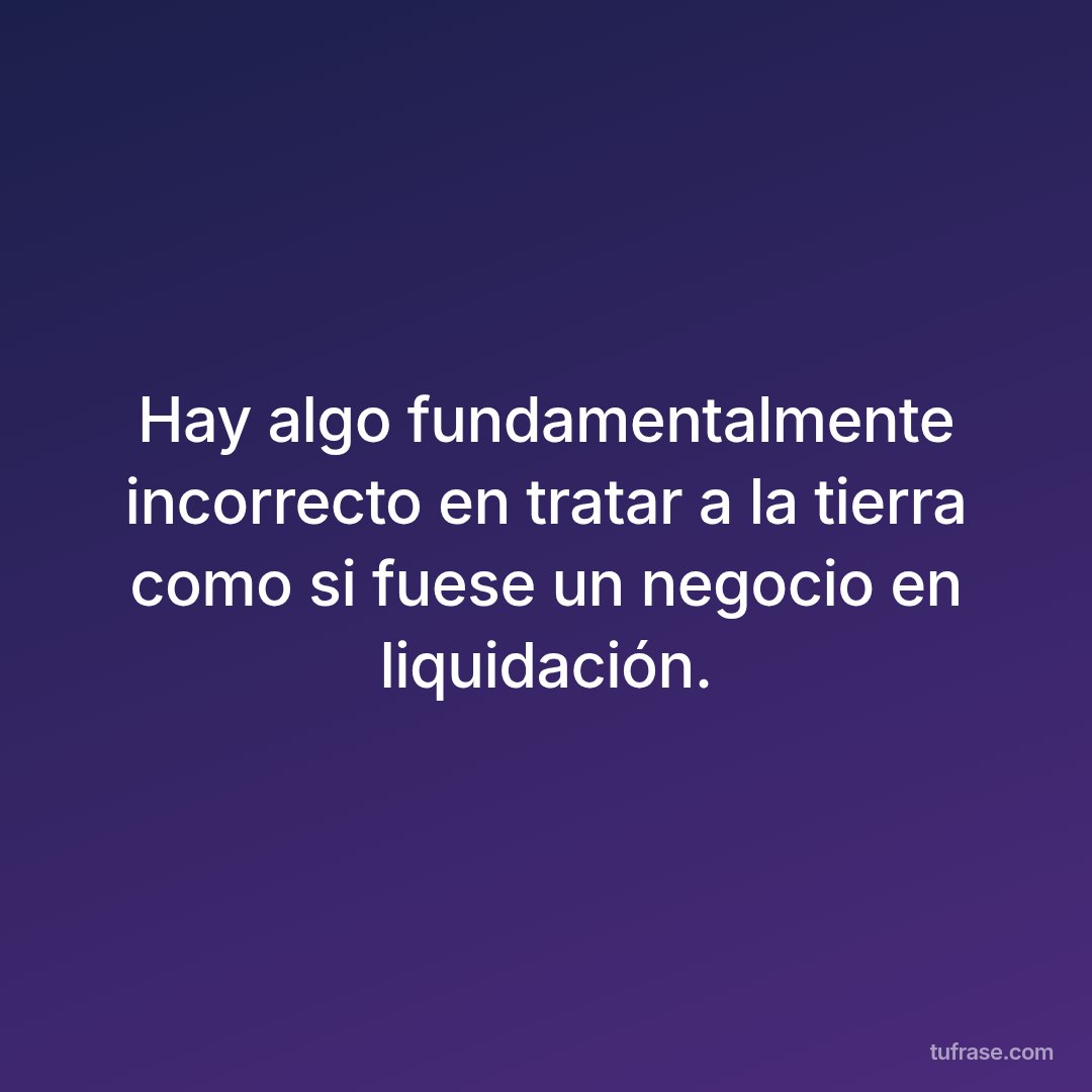 Hay algo fundamentalmente incorrecto en tratar a la tierra como si fuese un negocio en liquidación.