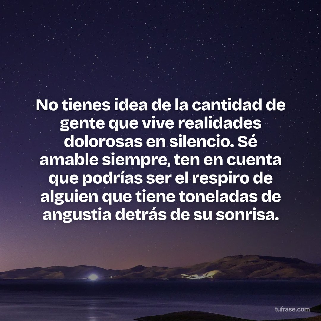 No tienes idea de la cantidad de gente que vive realidades dolorosas en silencio. Sé amable siempre, ten en cuenta que podrías ser el respiro de alguien que tiene toneladas de angustia detrás de su sonrisa.