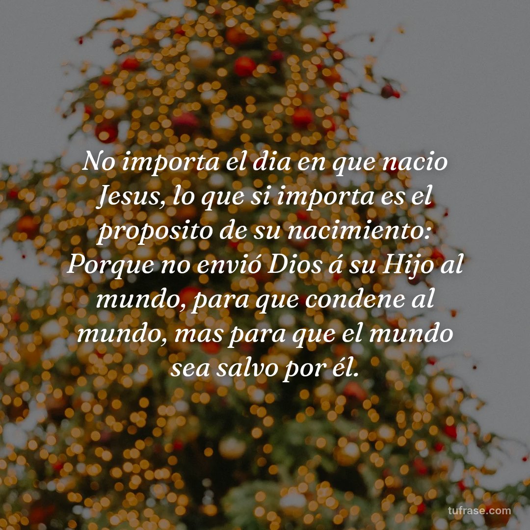 No importa el dia en que nacio Jesus, lo que si importa es el proposito de su nacimiento: Porque no envió Dios á su Hijo al mundo, para que condene al mundo, mas para que el mundo sea salvo por él.