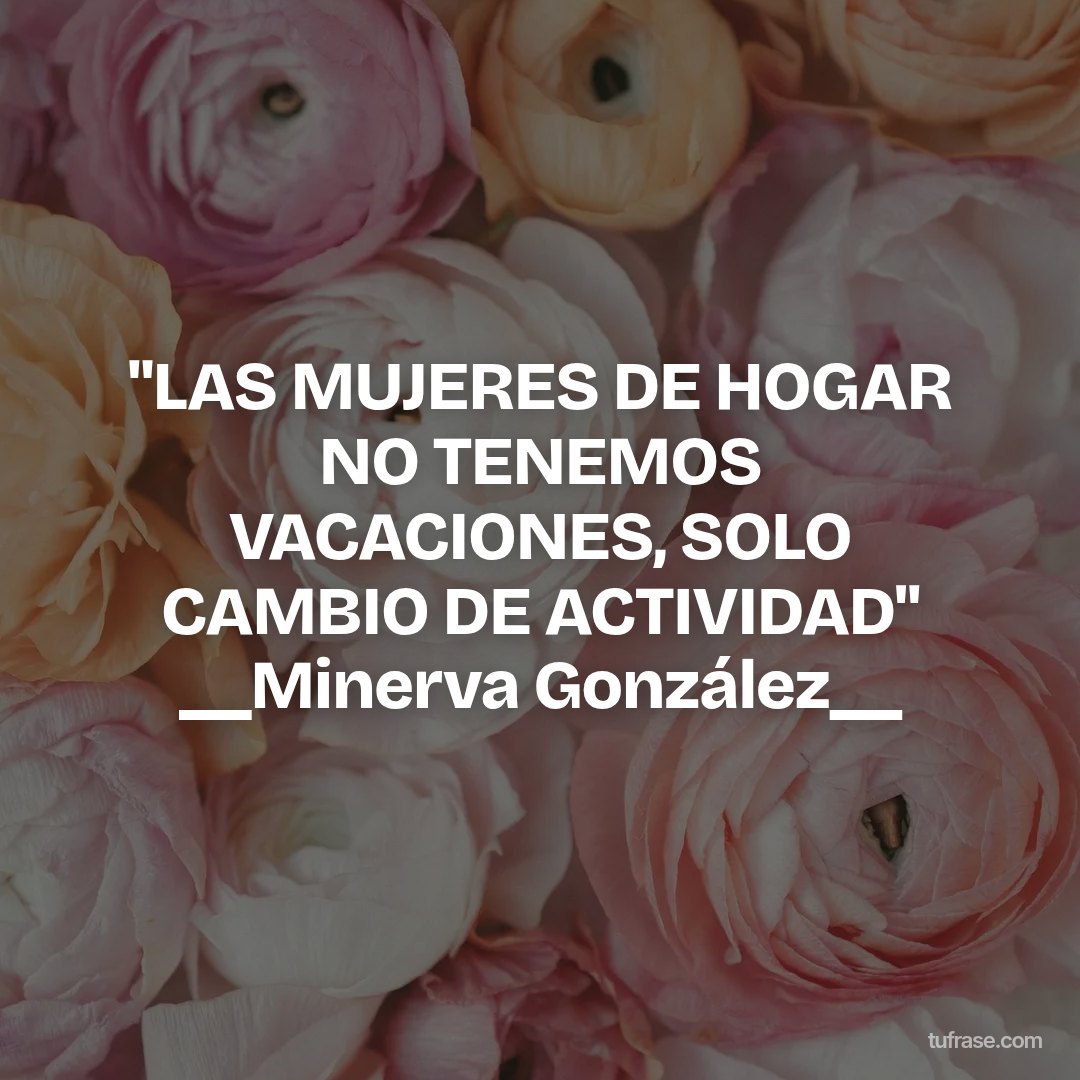 "LAS MUJERES DE HOGAR NO TENEMOS VACACIONES, SOLO CAMBIO DE ACTIVIDAD" __Minerva González__