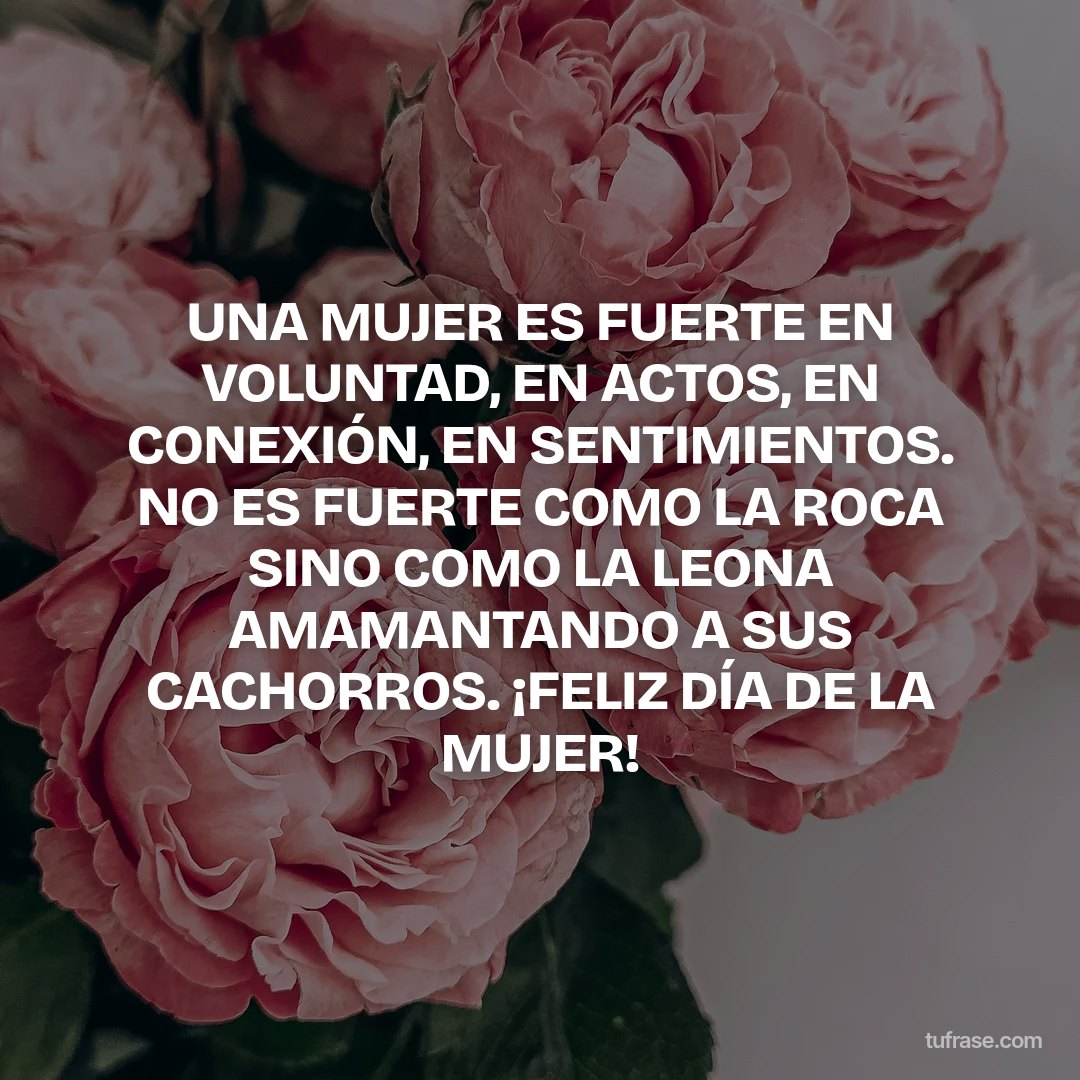 UNA MUJER ES FUERTE EN VOLUNTAD, EN ACTOS, EN CONEXIÓN, EN SENTIMIENTOS. NO ES FUERTE COMO LA ROCA SINO COMO LA LEONA AMAMANTANDO A SUS CACHORROS. ¡FELIZ DÍA DE LA MUJER!
