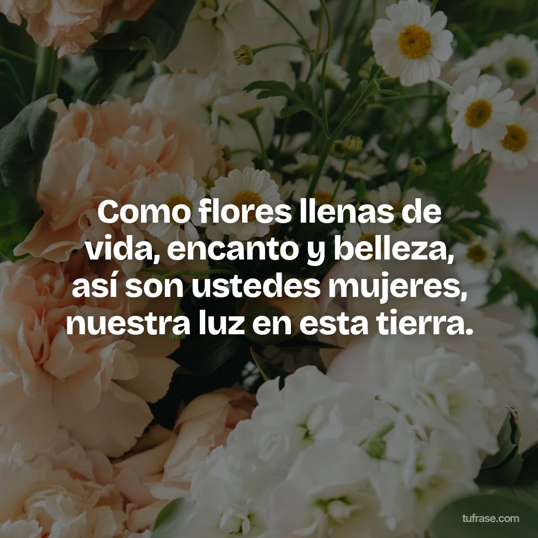 Como flores llenas de vida, encanto y belleza, así son ustedes mujeres, nuestra luz en esta tierra.