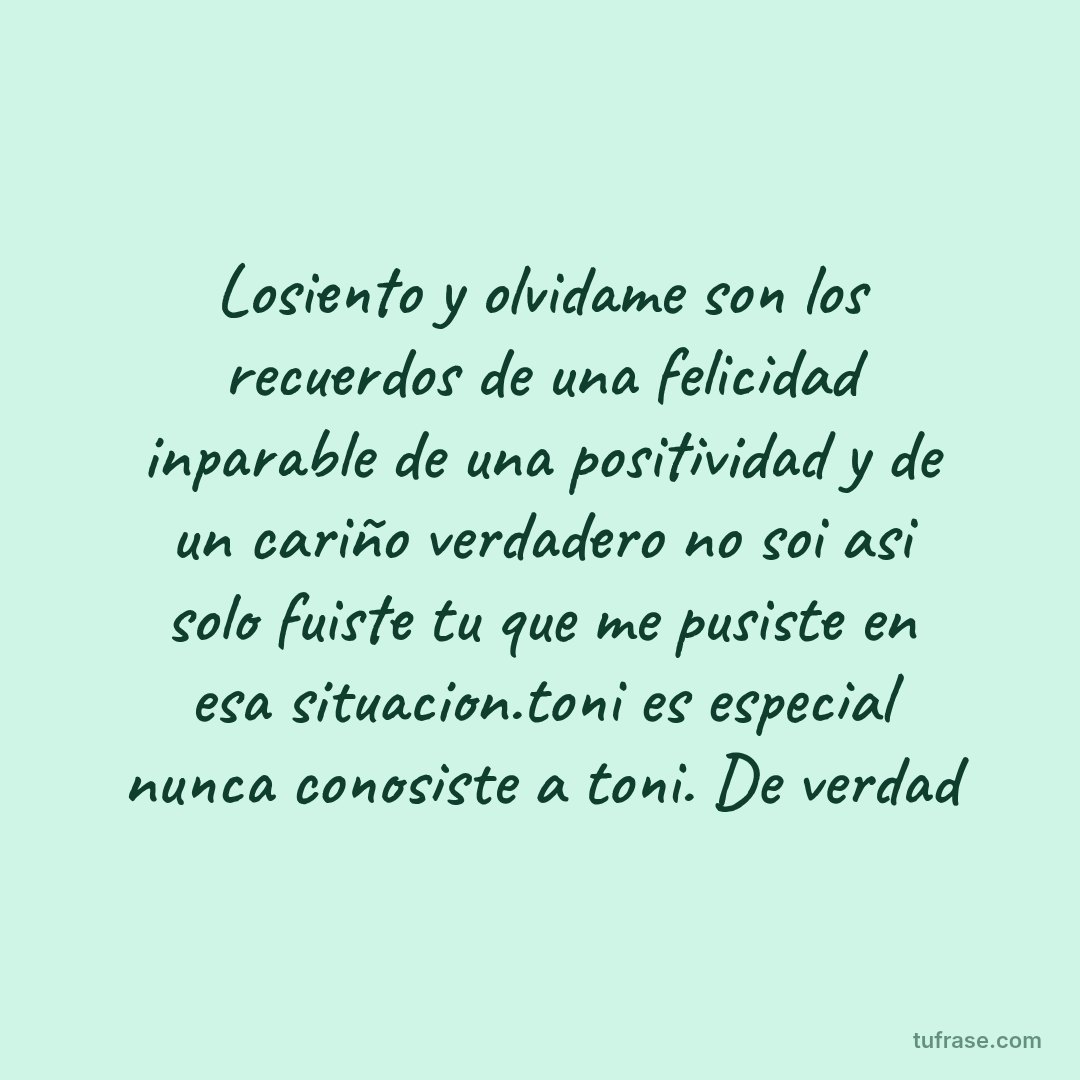 Losiento y olvidame son los recuerdos de una felicidad inparable de una positividad y de un cariño verdadero no soi asi solo fuiste tu que me pusiste en esa situacion.toni es especial nunca conosiste a toni. De verdad