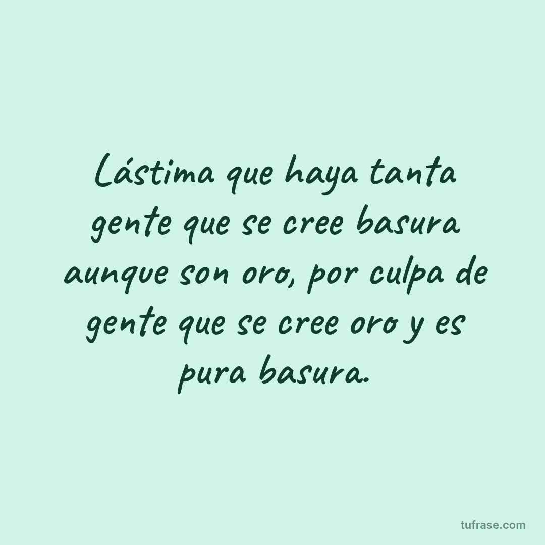 Lástima que haya tanta gente que se cree basura aunque son oro, por culpa de gente que se cree oro y es pura basura.