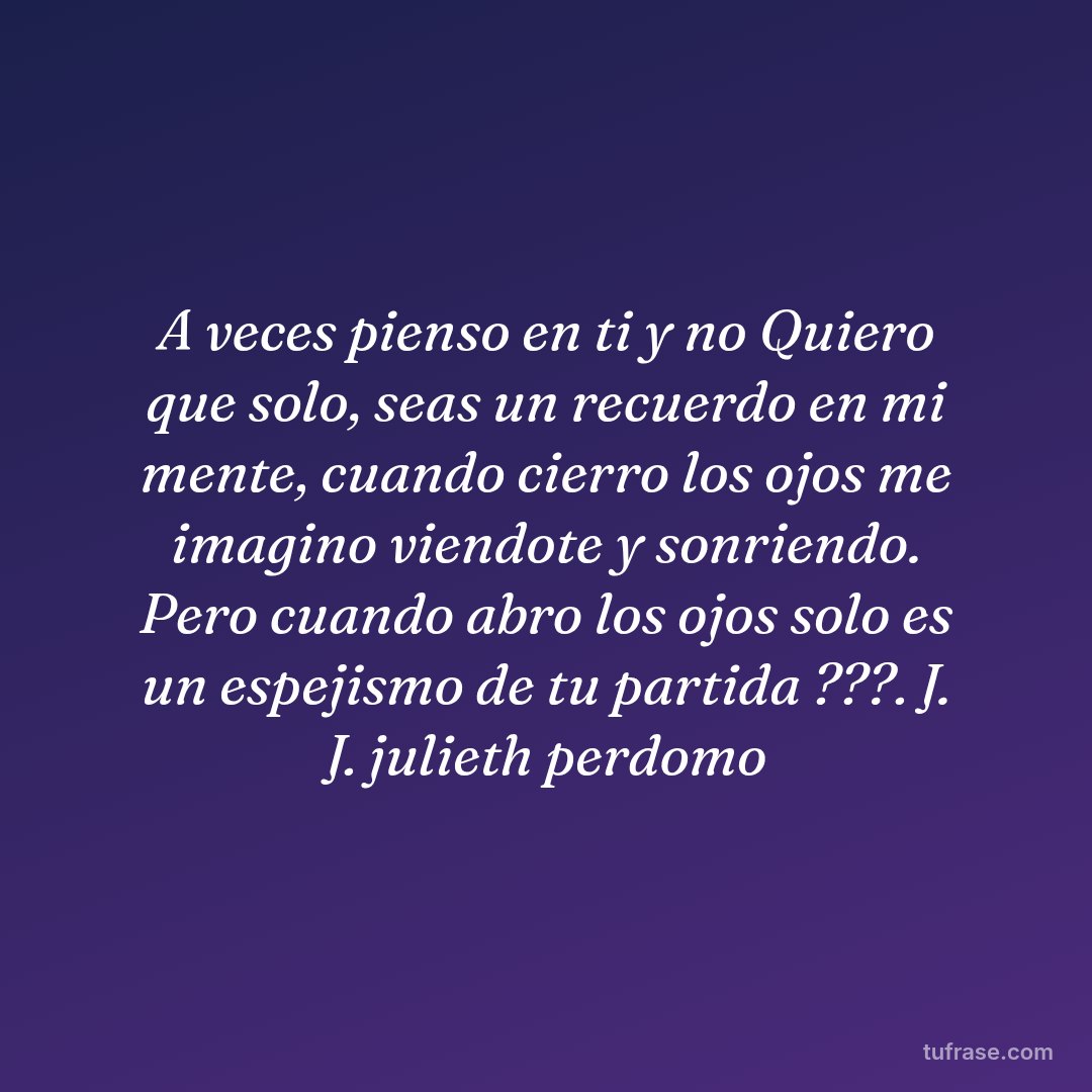 A veces pienso en ti y no Quiero que solo, seas un recuerdo en mi mente, cuando cierro los ojos me imagino viendote y sonriendo. Pero cuando abro los ojos solo es un espejismo de tu partida ???. J. J. julieth perdomo