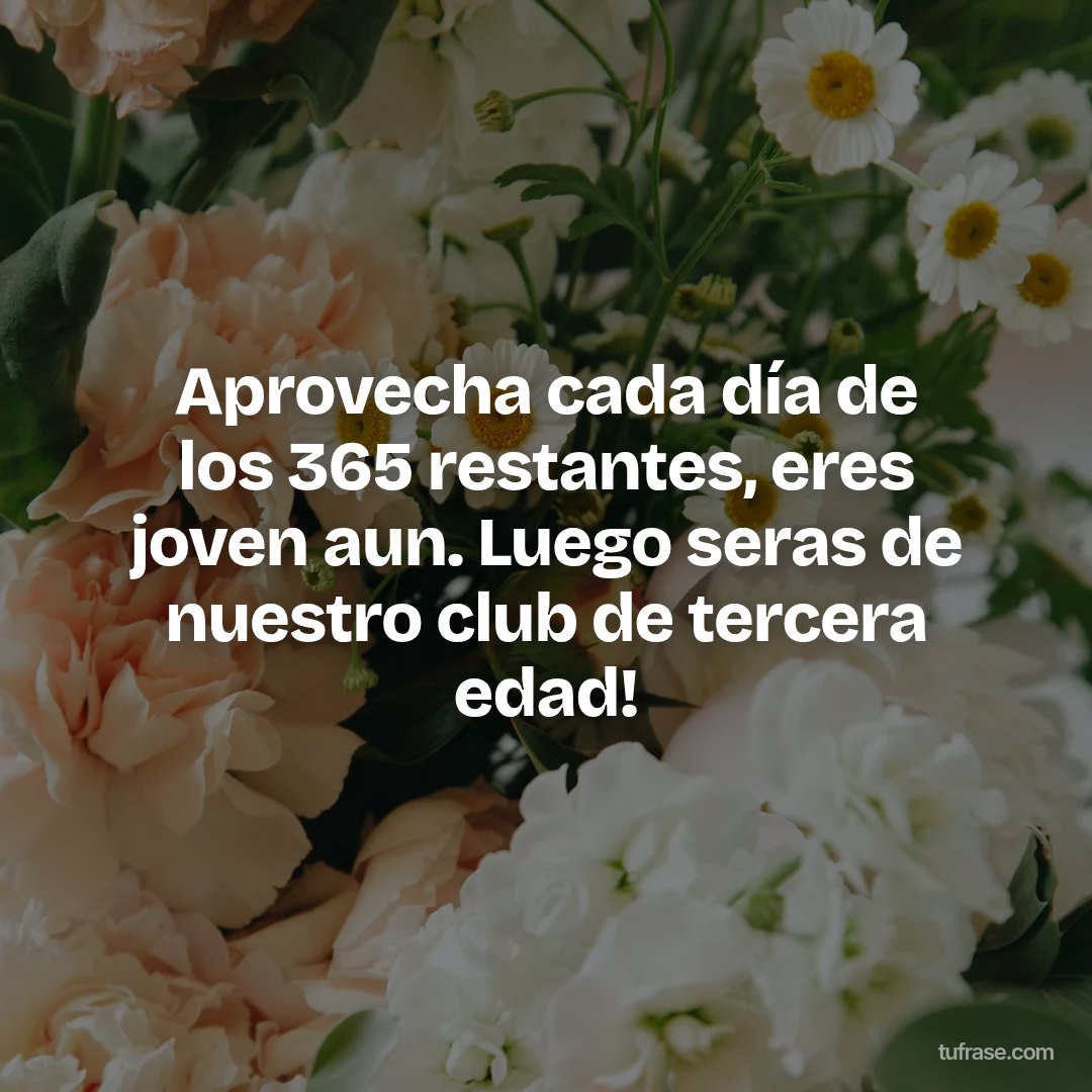 Aprovecha cada día de los 365 restantes, eres joven aun. Luego seras de nuestro club de tercera edad!