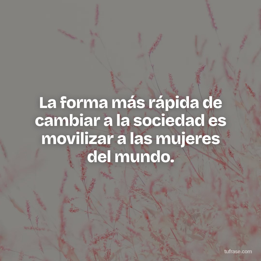 La forma más rápida de cambiar a la sociedad es movilizar a las mujeres del mundo.