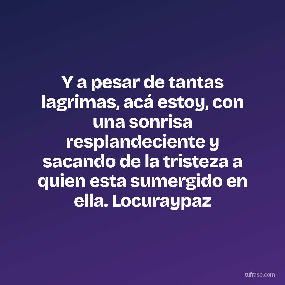 Y a pesar de tantas lagrimas, acá estoy, con una sonrisa resplandeciente y sacando de la tristeza a quien esta sumergido en ella. Locuraypaz