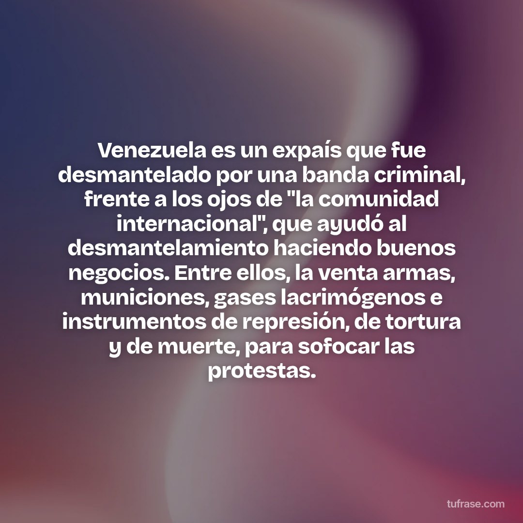 Venezuela es un expaís que fue desmantelado por una banda criminal, frente a los ojos de "la comunidad internacional", que ayudó al desmantelamiento haciendo buenos negocios. Entre ellos, la venta armas, municiones, gases lacrimógenos e instrumentos de represión, de tortura y de muerte, para sofocar las protestas.