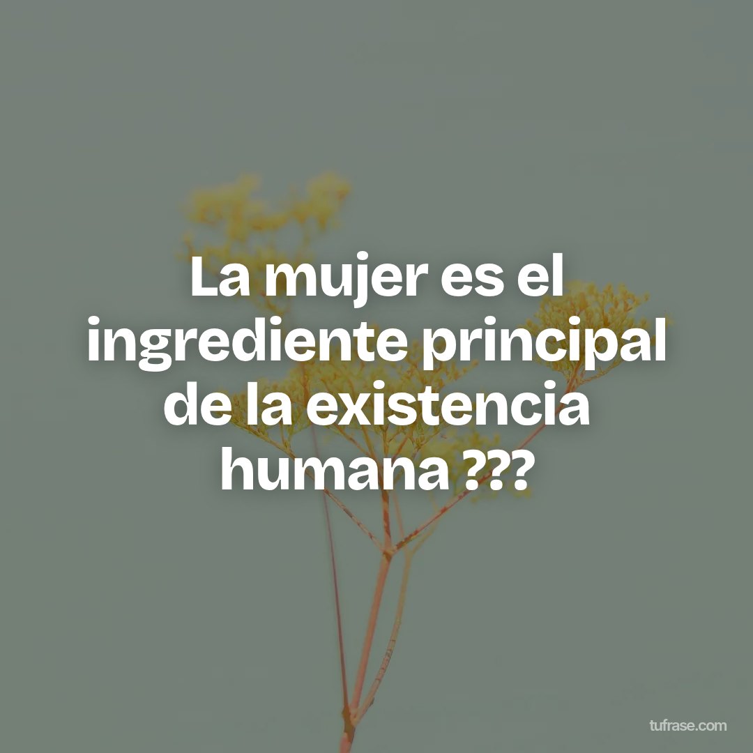 La mujer es el ingrediente principal de la existencia humana ???