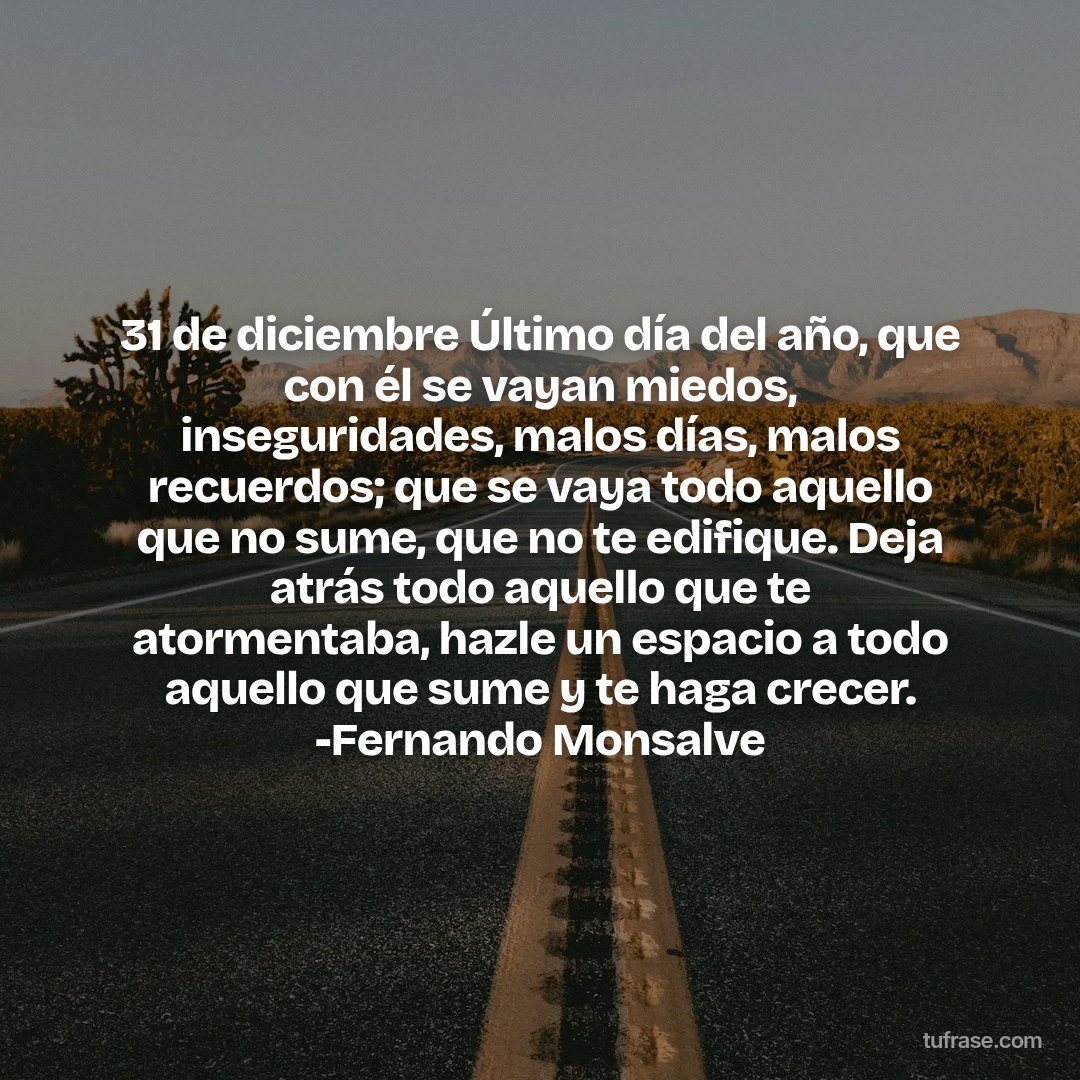 31 de diciembre Último día del año, que con él se vayan miedos, inseguridades, malos días, malos recuerdos; que se vaya todo aquello que no sume, que no te edifique. Deja atrás todo aquello que te atormentaba, hazle un espacio a todo aquello que sume y te haga crecer. -Fernando Monsalve