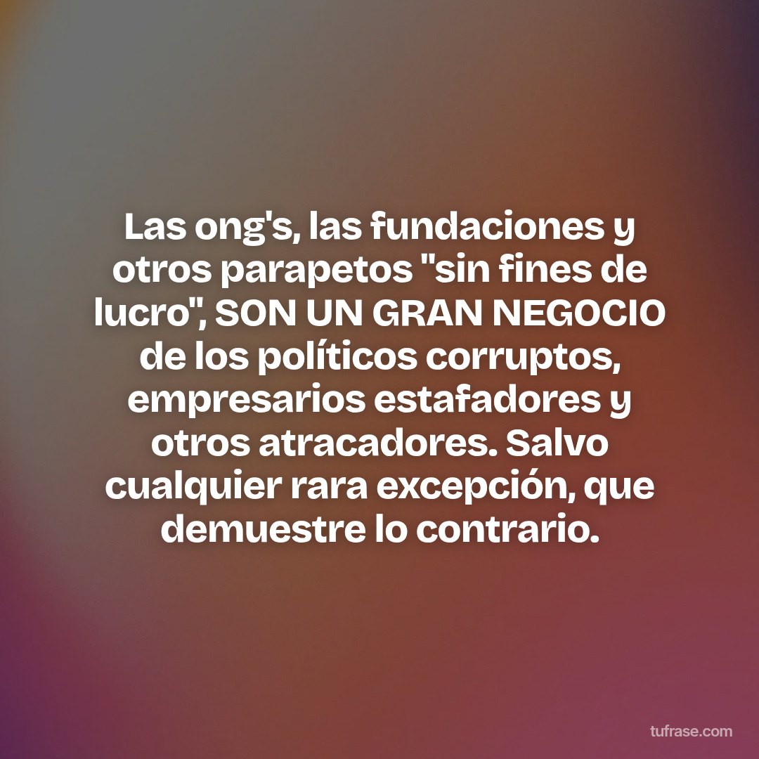 Las ong's, las fundaciones y otros parapetos "sin fines de lucro", SON UN GRAN NEGOCIO de los políticos corruptos, empresarios estafadores y otros atracadores. Salvo cualquier rara excepción, que demuestre lo contrario.