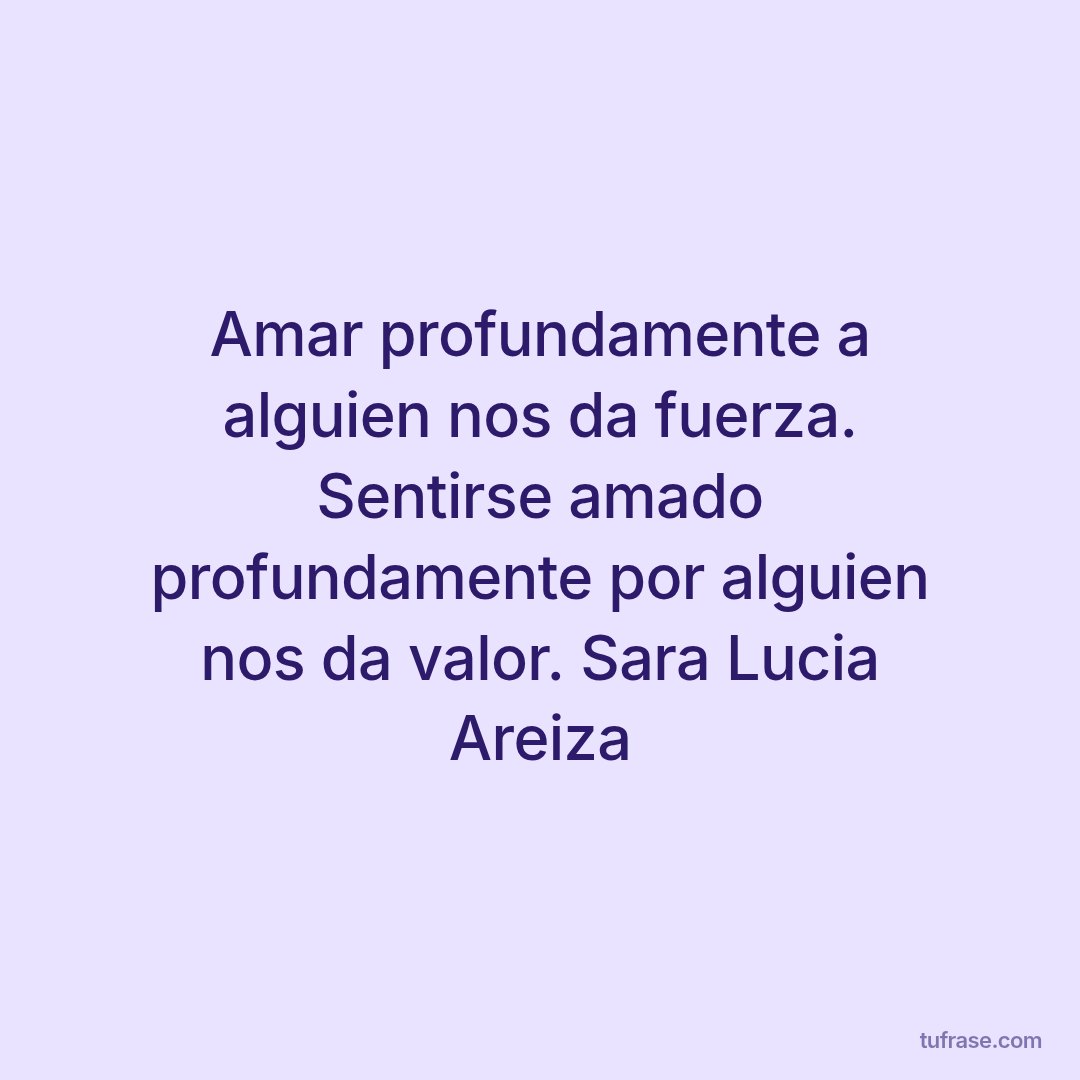Amar profundamente a alguien nos da fuerza. Sentirse amado profundamente por alguien nos da valor. Sara Lucia Areiza
