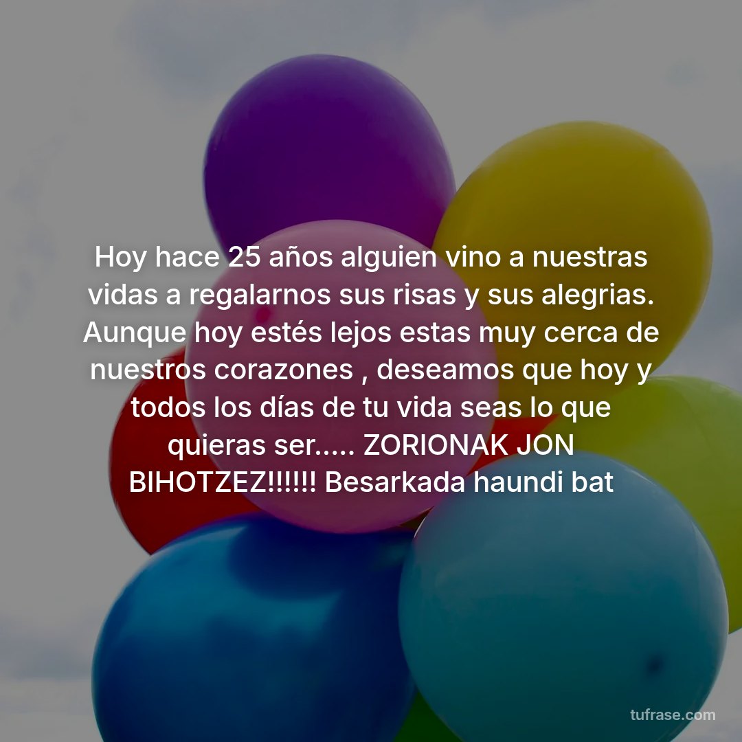 Hoy hace 25 años alguien vino a nuestras vidas a regalarnos sus risas y sus alegrias. Aunque hoy estés lejos estas muy cerca de nuestros corazones , deseamos que hoy y todos los días de tu vida seas lo que quieras ser..... ZORIONAK JON BIHOTZEZ!!!!!! Besarkada haundi bat