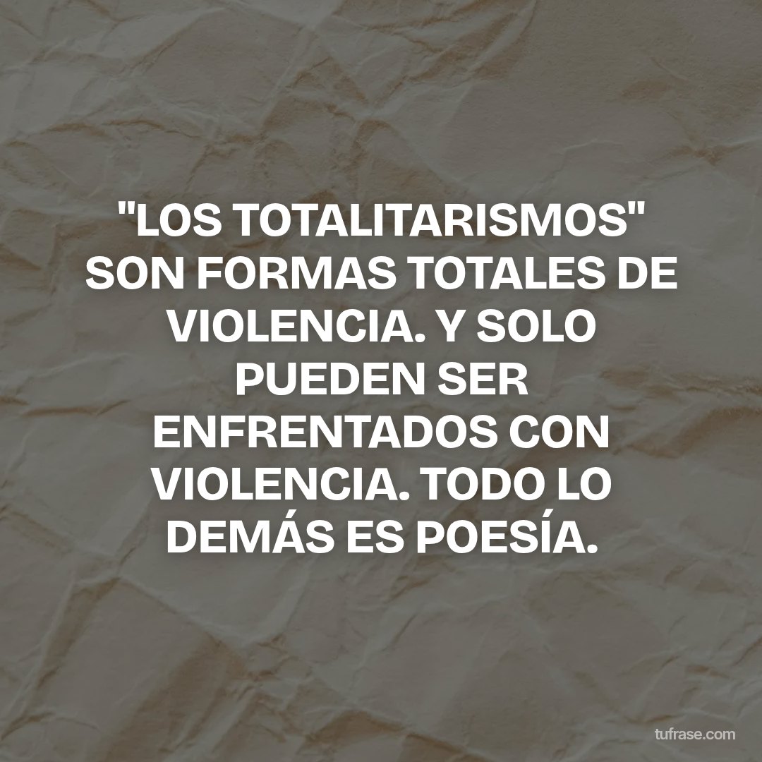 "LOS TOTALITARISMOS" SON FORMAS TOTALES DE VIOLENCIA. Y SOLO PUEDEN SER ENFRENTADOS CON VIOLENCIA. TODO LO DEMÁS ES POESÍA.