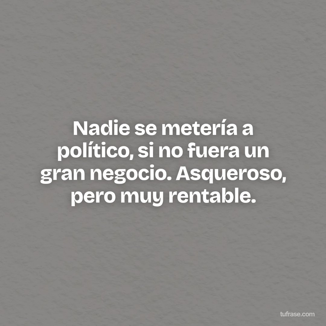 Nadie se metería a político, si no fuera un gran negocio. Asqueroso, pero muy rentable.