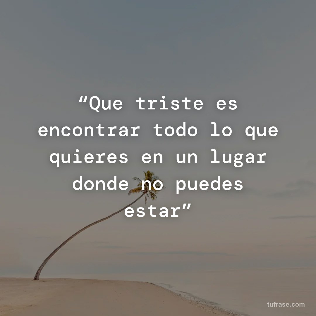 “Que triste es encontrar todo lo que quieres en un lugar donde no puedes estar”