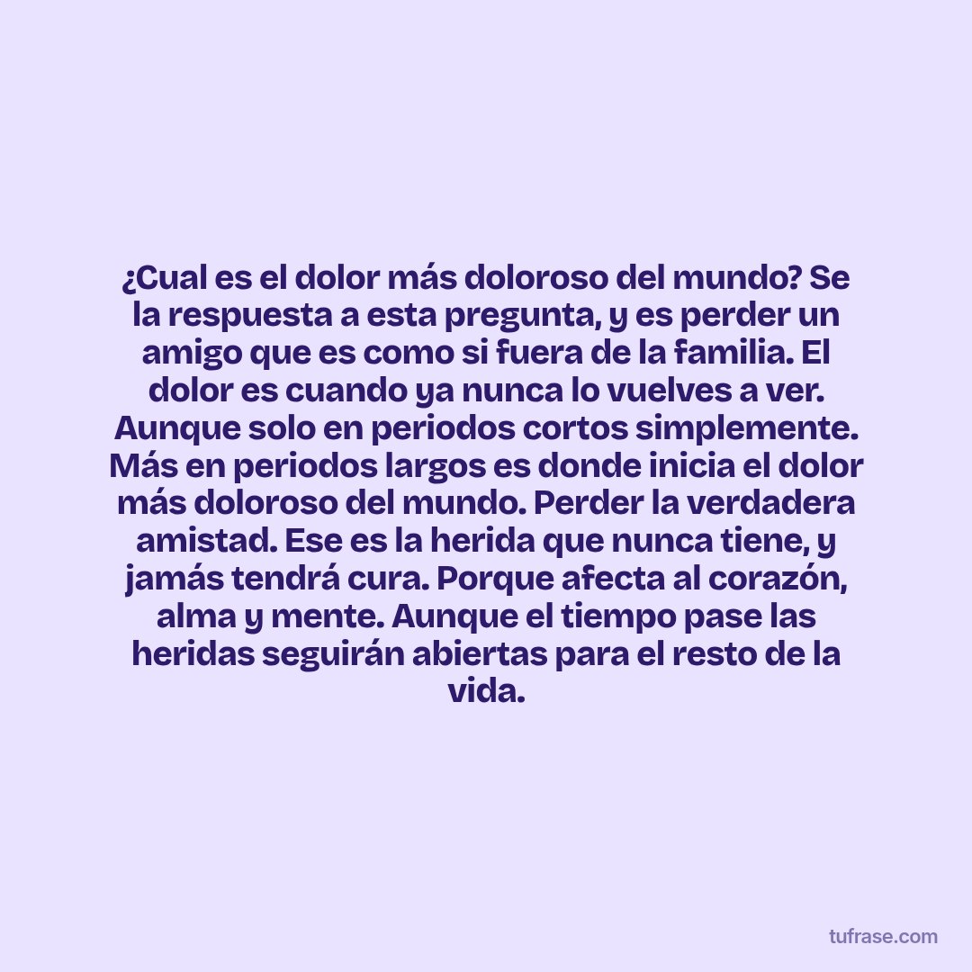 ¿Cual es el dolor más doloroso del mundo? Se la respuesta a esta pregunta, y es perder un amigo que es como si fuera de la familia. El dolor es cuando ya nunca lo vuelves a ver. Aunque solo en periodos cortos simplemente. Más en periodos largos es donde inicia el dolor más doloroso del mundo. Perder la verdadera amistad. Ese es la herida que nunca tiene, y jamás tendrá cura. Porque afecta al corazón, alma y mente. Aunque el tiempo pase las heridas seguirán abiertas para el resto de la vida.