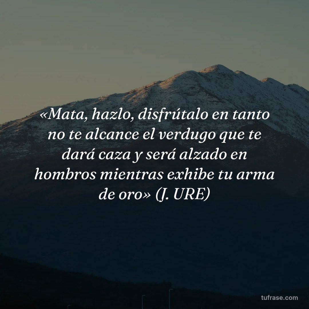 «Mata, hazlo, disfrútalo en tanto no te alcance el verdugo que te dará caza y será alzado en hombros mientras exhibe tu arma de oro» (J. URE)