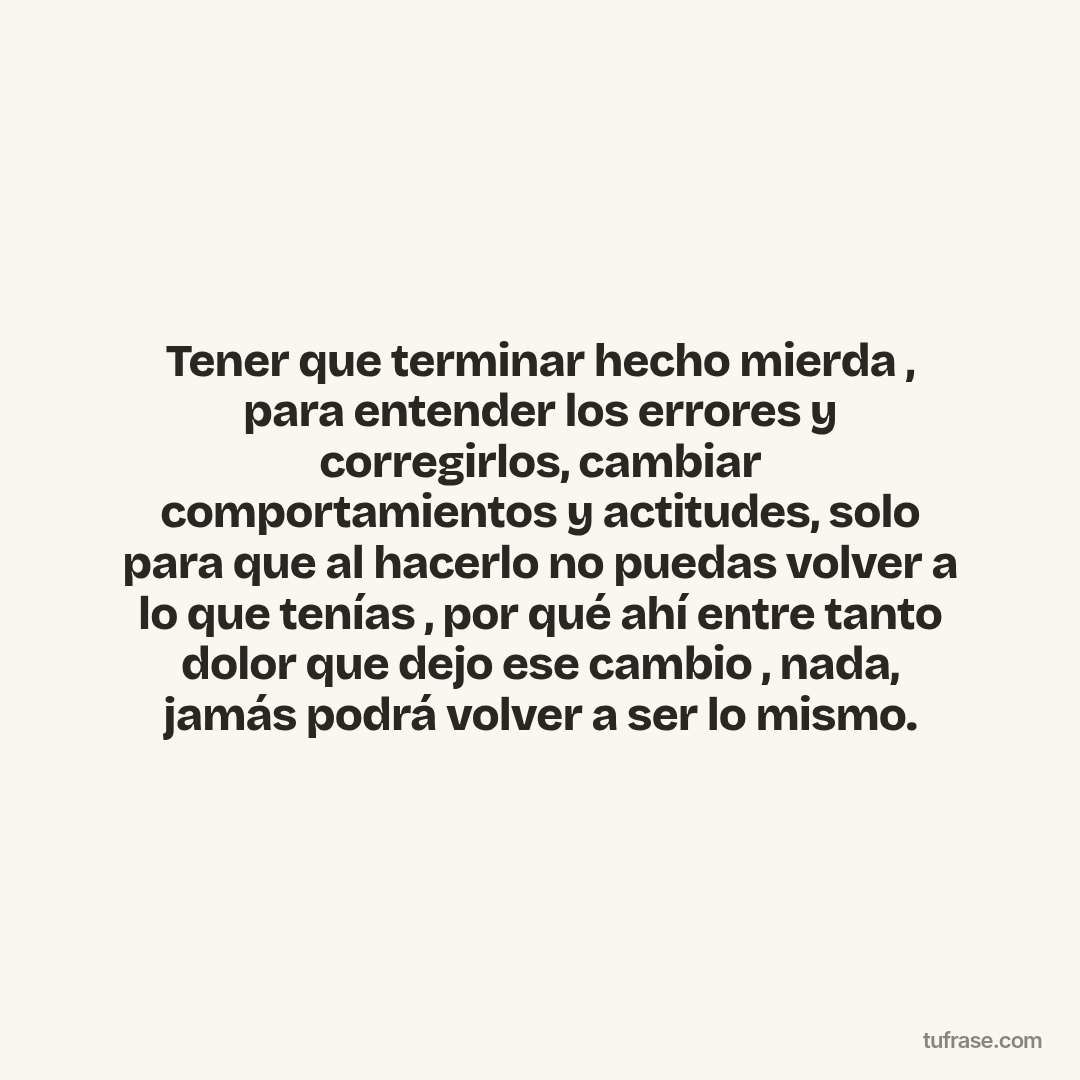 Tener que terminar hecho mierda , para entender los errores y corregirlos, cambiar comportamientos y actitudes, solo para que al hacerlo no puedas volver a lo que tenías , por qué ahí entre tanto dolor que dejo ese cambio , nada, jamás podrá volver a ser lo mismo.