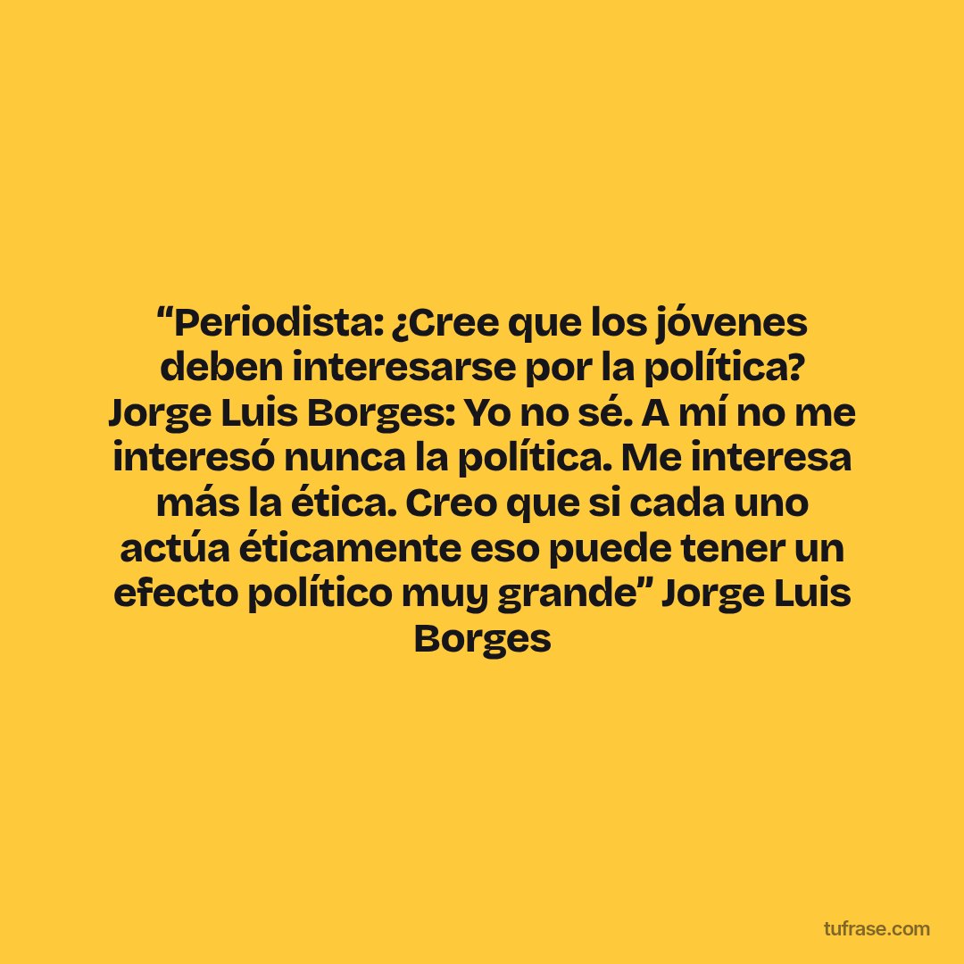 “Periodista: ¿Cree que los jóvenes deben interesarse por la política? Jorge Luis Borges: Yo no sé. A mí no me interesó nunca la política. Me interesa más la ética. Creo que si cada uno actúa éticamente eso puede tener un efecto político muy grande” Jorge Luis Borges