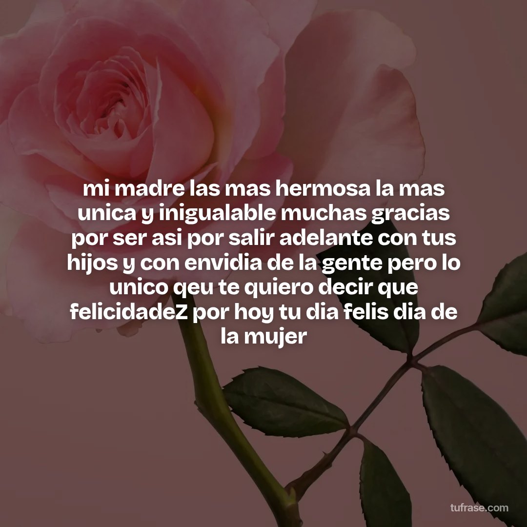 mi madre las mas hermosa la mas unica y inigualable muchas gracias por ser asi por salir adelante con tus hijos y con envidia de la gente pero lo unico qeu te quiero decir que felicidadeZ por hoy tu dia felis dia de la mujer