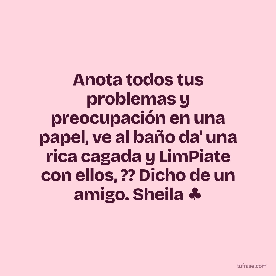 Anota todos tus problemas y preocupación en una papel, ve al baño da' una rica cagada y LimPiate con ellos, ?? Dicho de un amigo. Sheila ♣️