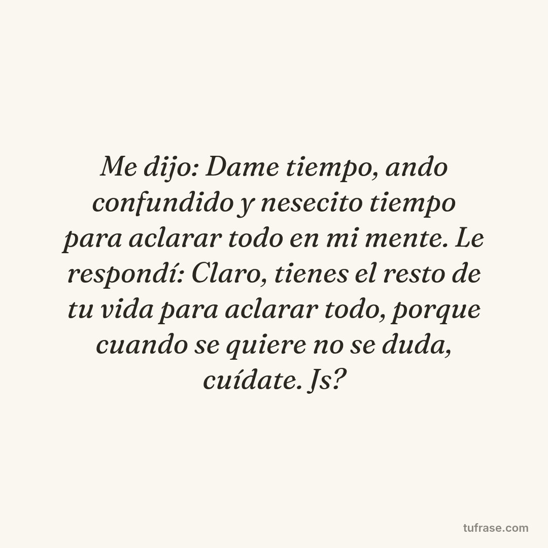 Me dijo: Dame tiempo, ando confundido y nesecito tiempo para aclarar todo en mi mente. Le respondí: Claro, tienes el resto de tu vida para aclarar todo, porque cuando se quiere no se duda, cuídate. Js?