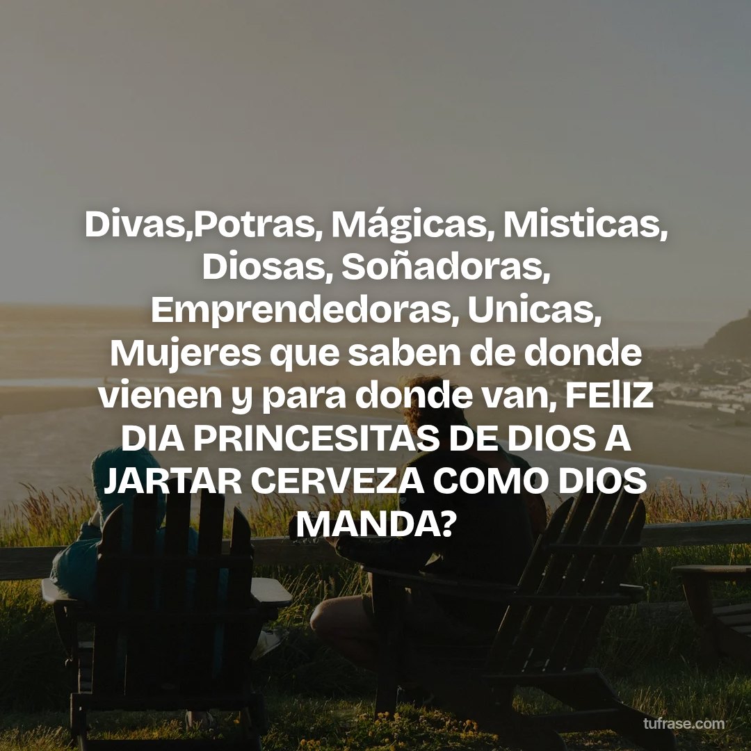 Divas,Potras, Mágicas, Misticas, Diosas, Soñadoras, Emprendedoras, Unicas, Mujeres que saben de donde vienen y para donde van, FElIZ DIA PRINCESITAS DE DIOS A JARTAR CERVEZA COMO DIOS MANDA?