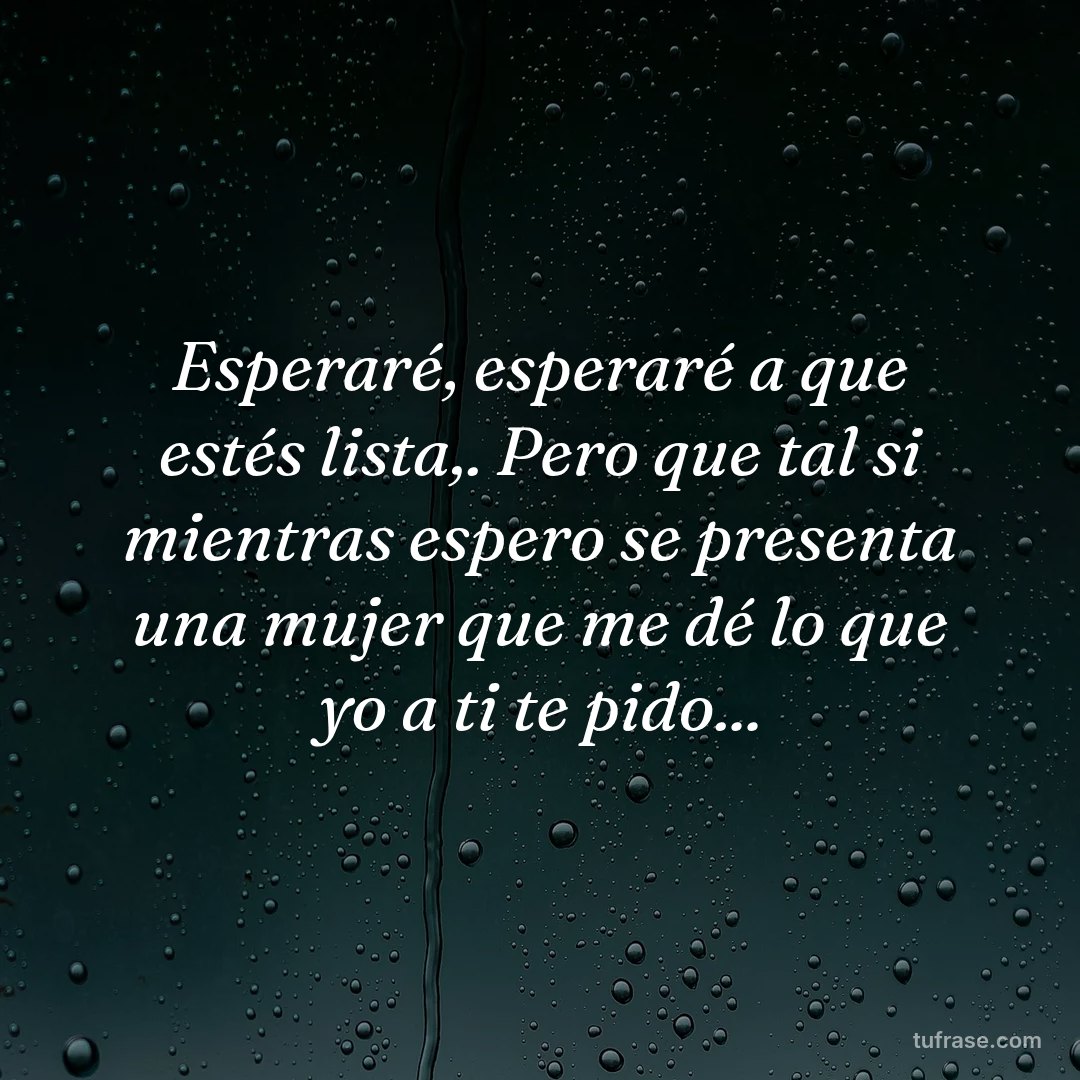 Esperaré, esperaré a que estés lista,. Pero que tal si mientras espero se presenta una mujer que me dé lo que yo a ti te pido...