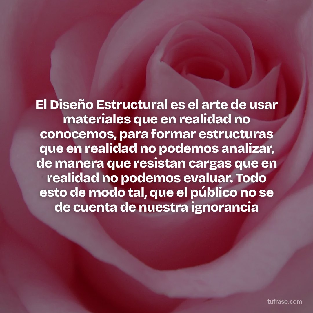 El Diseño Estructural es el arte de usar materiales que en realidad no conocemos, para formar estructuras que en realidad no podemos analizar, de manera que resistan cargas que en realidad no podemos evaluar. Todo esto de modo tal, que el público no se de cuenta de nuestra ignorancia